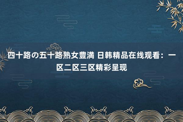 四十路の五十路熟女豊満 日韩精品在线观看：一区二区三区精彩呈现