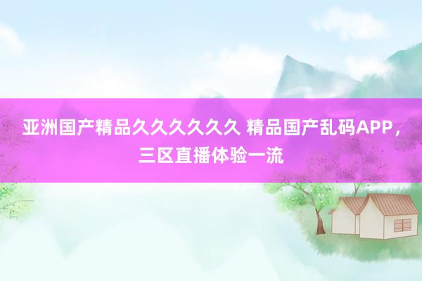 亚洲国产精品久久久久久久 精品国产乱码APP，三区直播体验一流