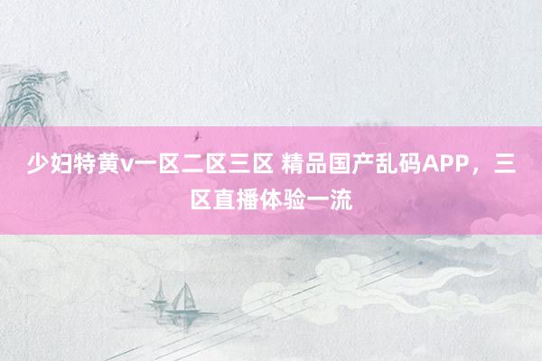少妇特黄v一区二区三区 精品国产乱码APP，三区直播体验一流