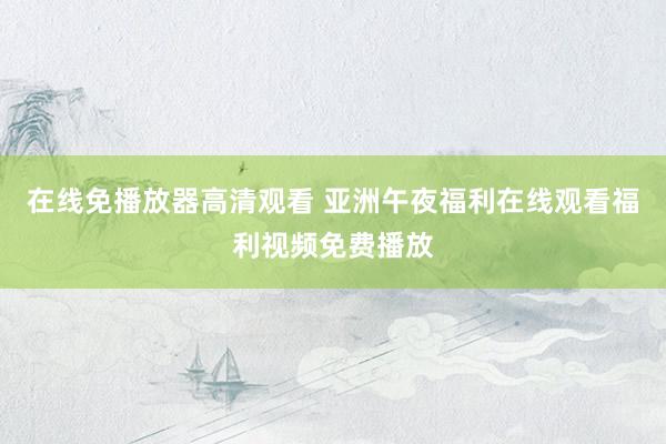 在线免播放器高清观看 亚洲午夜福利在线观看福利视频免费播放