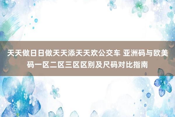 天天做日日做天天添天天欢公交车 亚洲码与欧美码一区二区三区区别及尺码对比指南