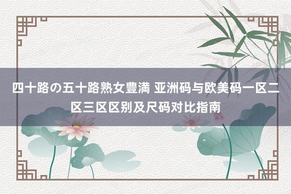 四十路の五十路熟女豊満 亚洲码与欧美码一区二区三区区别及尺码对比指南