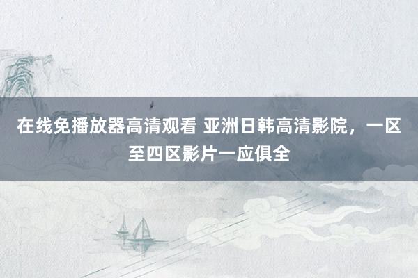 在线免播放器高清观看 亚洲日韩高清影院，一区至四区影片一应俱全
