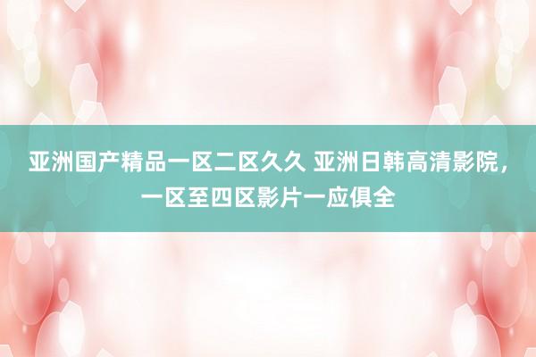 亚洲国产精品一区二区久久 亚洲日韩高清影院，一区至四区影片一应俱全