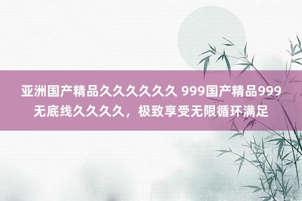 亚洲国产精品久久久久久久 999国产精品999无底线久久久久，极致享受无限循环满足