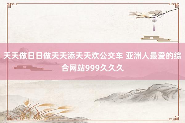 天天做日日做天天添天天欢公交车 亚洲人最爱的综合网站999久久久