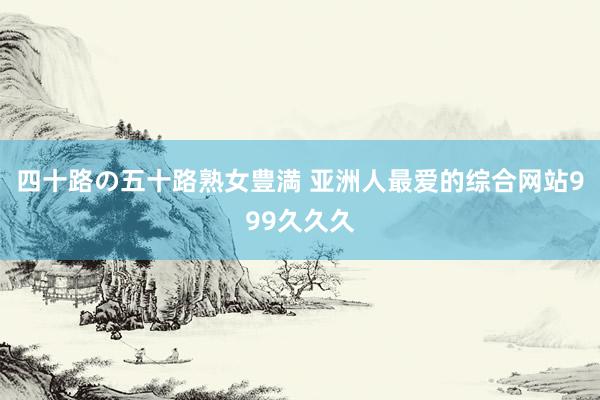 四十路の五十路熟女豊満 亚洲人最爱的综合网站999久久久
