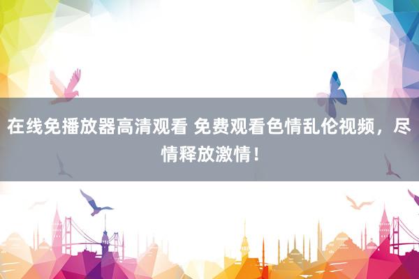 在线免播放器高清观看 免费观看色情乱伦视频，尽情释放激情！