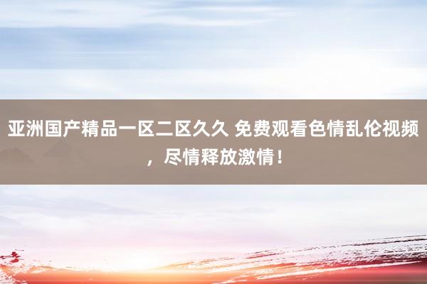 亚洲国产精品一区二区久久 免费观看色情乱伦视频，尽情释放激情！