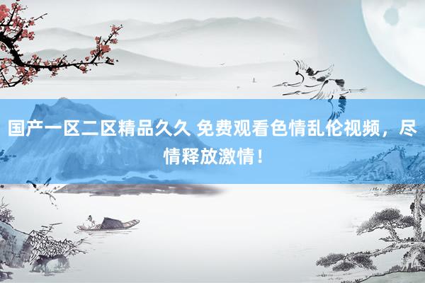 国产一区二区精品久久 免费观看色情乱伦视频，尽情释放激情！