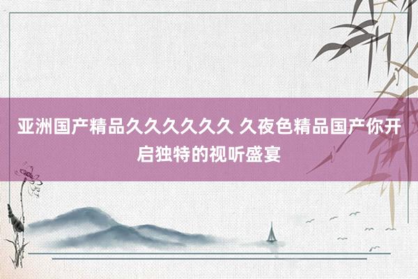 亚洲国产精品久久久久久久 久夜色精品国产你开启独特的视听盛宴