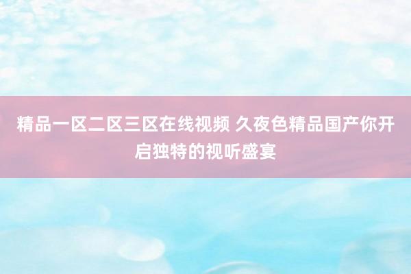 精品一区二区三区在线视频 久夜色精品国产你开启独特的视听盛宴