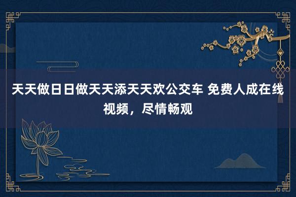 天天做日日做天天添天天欢公交车 免费人成在线视频，尽情畅观
