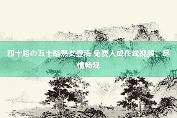 四十路の五十路熟女豊満 免费人成在线视频，尽情畅观