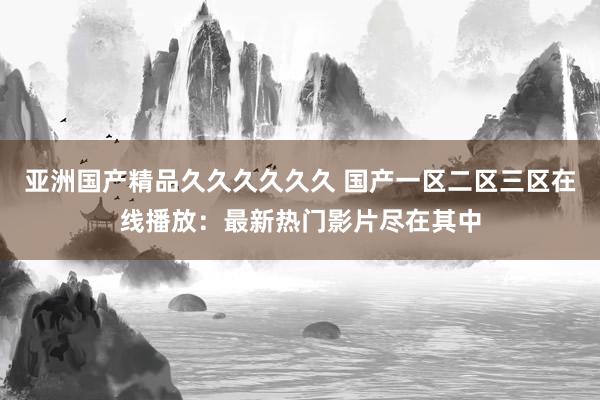亚洲国产精品久久久久久久 国产一区二区三区在线播放：最新热门影片尽在其中