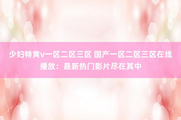 少妇特黄v一区二区三区 国产一区二区三区在线播放：最新热门影片尽在其中