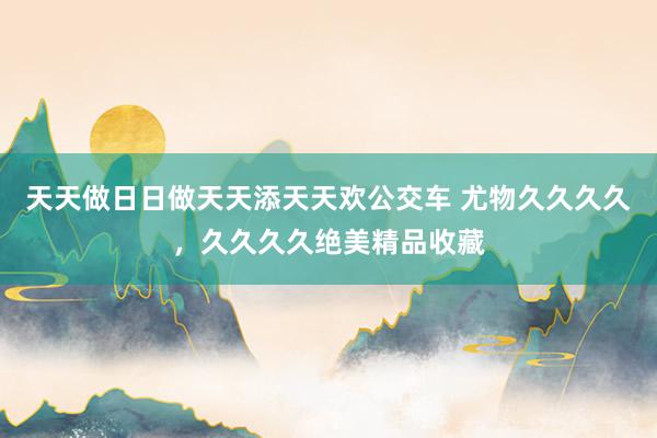 天天做日日做天天添天天欢公交车 尤物久久久久，久久久久绝美精品收藏