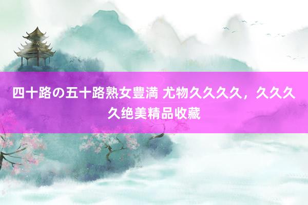 四十路の五十路熟女豊満 尤物久久久久，久久久久绝美精品收藏