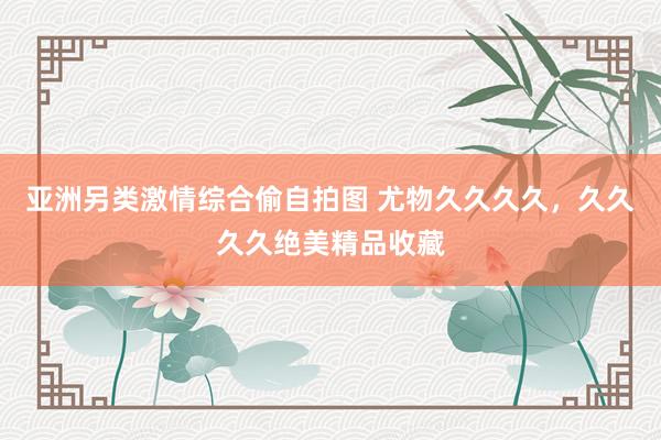亚洲另类激情综合偷自拍图 尤物久久久久，久久久久绝美精品收藏