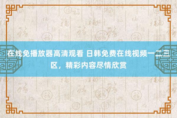 在线免播放器高清观看 日韩免费在线视频一二三区，精彩内容尽情欣赏
