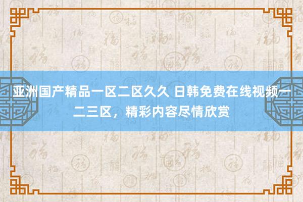亚洲国产精品一区二区久久 日韩免费在线视频一二三区，精彩内容尽情欣赏