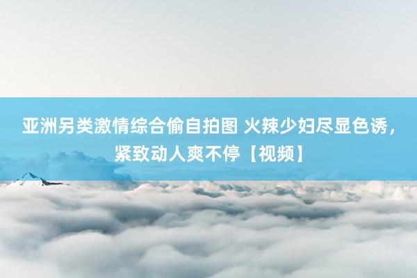 亚洲另类激情综合偷自拍图 火辣少妇尽显色诱，紧致动人爽不停【视频】