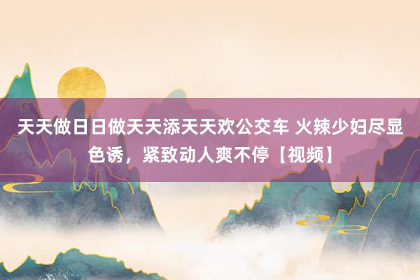 天天做日日做天天添天天欢公交车 火辣少妇尽显色诱，紧致动人爽不停【视频】