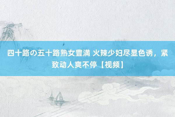 四十路の五十路熟女豊満 火辣少妇尽显色诱，紧致动人爽不停【视频】