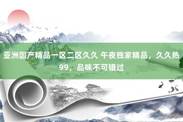 亚洲国产精品一区二区久久 午夜独家精品，久久热99，品味不可错过