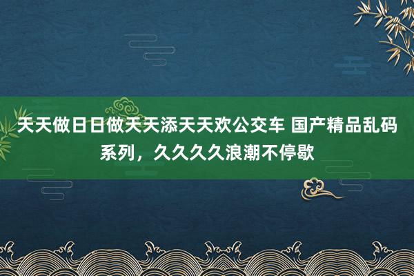天天做日日做天天添天天欢公交车 国产精品乱码系列，久久久久浪潮不停歇