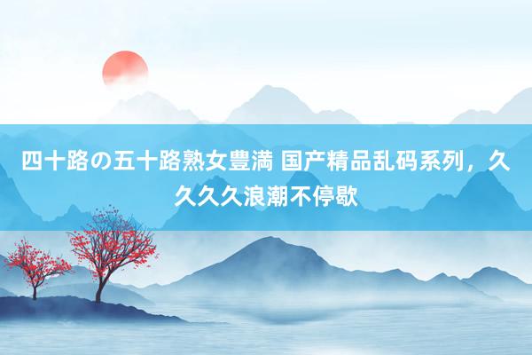 四十路の五十路熟女豊満 国产精品乱码系列，久久久久浪潮不停歇