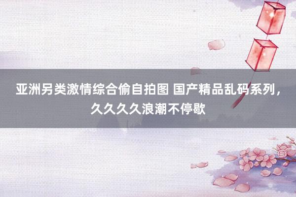 亚洲另类激情综合偷自拍图 国产精品乱码系列，久久久久浪潮不停歇
