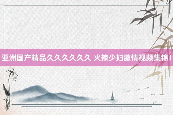 亚洲国产精品久久久久久久 火辣少妇激情视频集锦！
