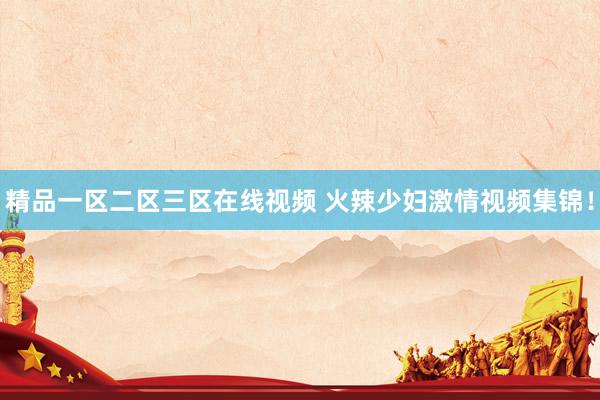 精品一区二区三区在线视频 火辣少妇激情视频集锦！