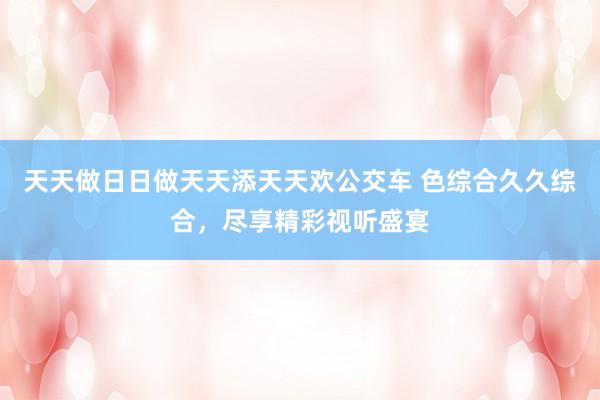 天天做日日做天天添天天欢公交车 色综合久久综合，尽享精彩视听盛宴