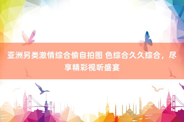 亚洲另类激情综合偷自拍图 色综合久久综合，尽享精彩视听盛宴