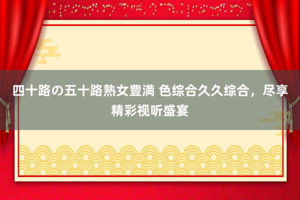 四十路の五十路熟女豊満 色综合久久综合，尽享精彩视听盛宴