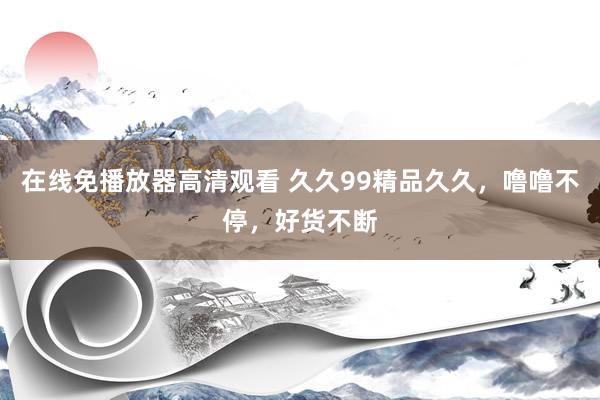 在线免播放器高清观看 久久99精品久久，噜噜不停，好货不断