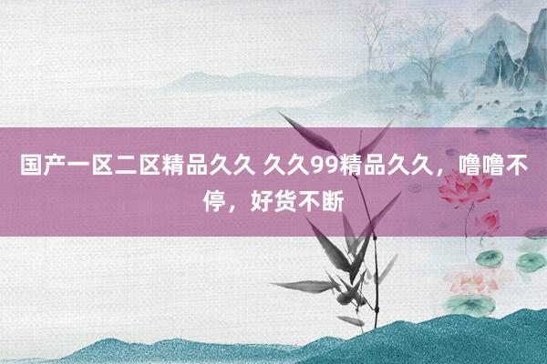 国产一区二区精品久久 久久99精品久久，噜噜不停，好货不断