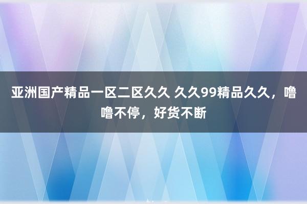 亚洲国产精品一区二区久久 久久99精品久久，噜噜不停，好货不断