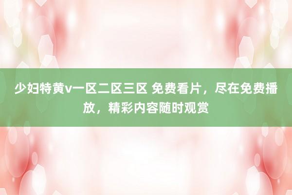 少妇特黄v一区二区三区 免费看片，尽在免费播放，精彩内容随时观赏