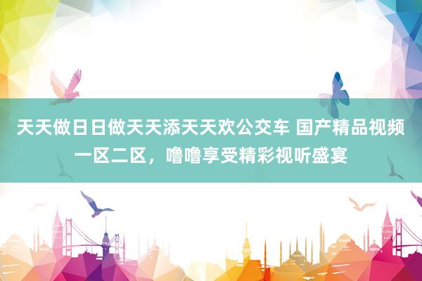天天做日日做天天添天天欢公交车 国产精品视频一区二区，噜噜享受精彩视听盛宴