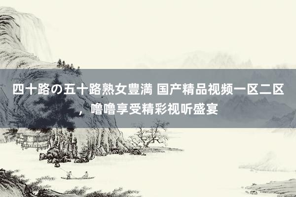 四十路の五十路熟女豊満 国产精品视频一区二区，噜噜享受精彩视听盛宴