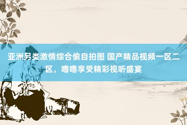 亚洲另类激情综合偷自拍图 国产精品视频一区二区，噜噜享受精彩视听盛宴
