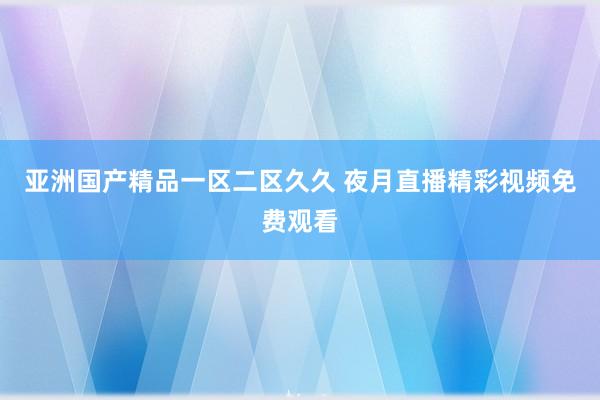 亚洲国产精品一区二区久久 夜月直播精彩视频免费观看