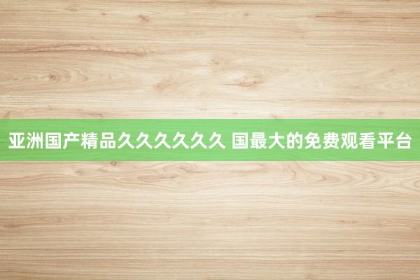 亚洲国产精品久久久久久久 国最大的免费观看平台