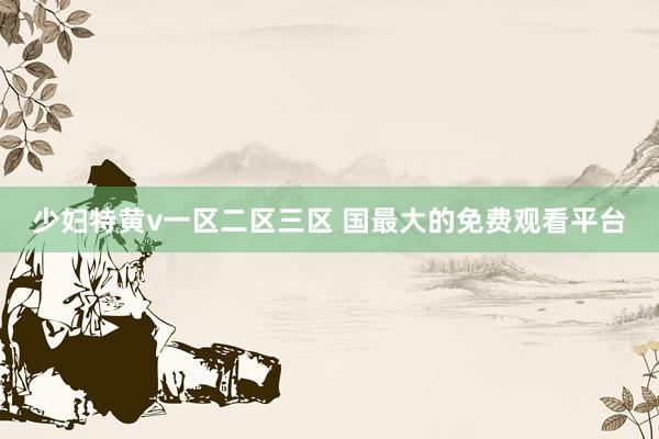 少妇特黄v一区二区三区 国最大的免费观看平台