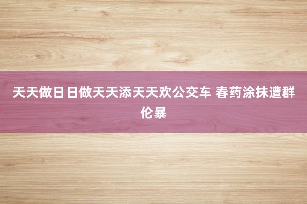 天天做日日做天天添天天欢公交车 春药涂抹遭群伦暴