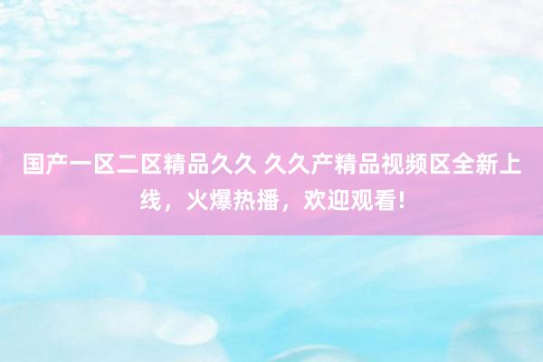 国产一区二区精品久久 久久产精品视频区全新上线，火爆热播，欢迎观看!