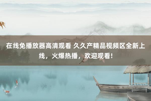 在线免播放器高清观看 久久产精品视频区全新上线，火爆热播，欢迎观看!